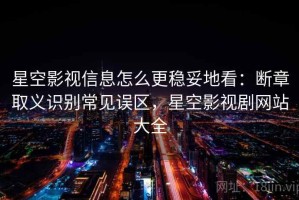 星空影视信息怎么更稳妥地看：断章取义识别常见误区，星空影视剧网站大全