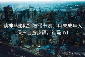 读神马影院别被带节奏：用未成年人保护自查步骤，神马m1