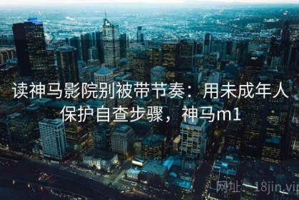 读神马影院别被带节奏：用未成年人保护自查步骤，神马m1