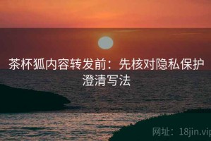 茶杯狐内容转发前：先核对隐私保护澄清写法