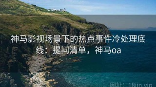神马影视场景下的热点事件冷处理底线：提问清单，神马oa