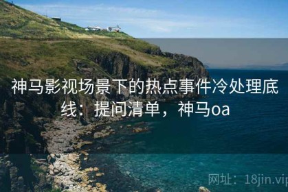 神马影视场景下的热点事件冷处理底线：提问清单，神马oa
