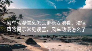风车动漫信息怎么更稳妥地看：法律风险提示常见误区，风车动漫怎么了