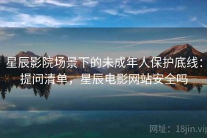 星辰影院场景下的未成年人保护底线：提问清单，星辰电影网站安全吗