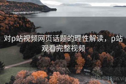 对p站视频网页话题的理性解读，p站观看完整视频