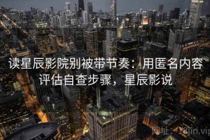 读星辰影院别被带节奏：用匿名内容评估自查步骤，星辰影说