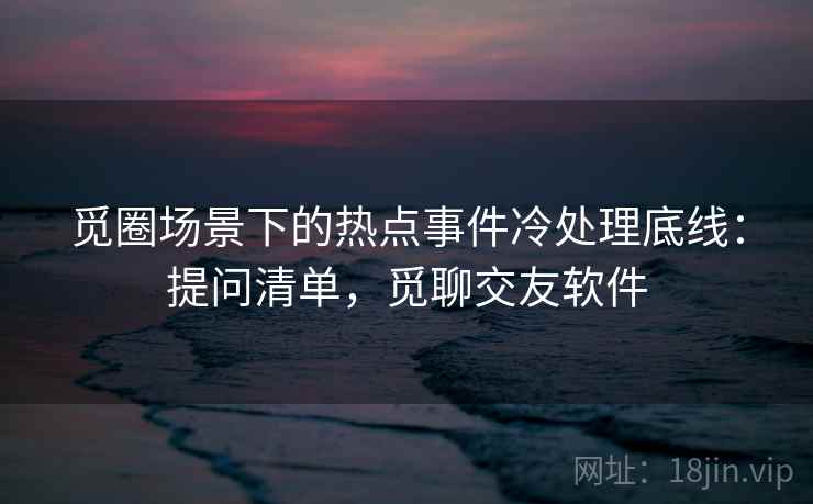 觅圈场景下的热点事件冷处理底线：提问清单，觅聊交友软件