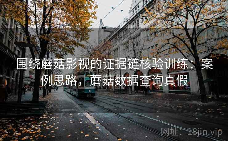 围绕蘑菇影视的证据链核验训练:案例思路,蘑菇数据查询真假 围绕蘑菇影视的证据链核验训练:案例思路,蘑菇数据查询真假