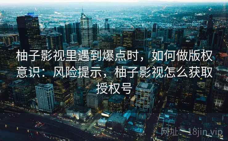 柚子影视里遇到爆点时,如何做版权意识:风险提示,柚子影视怎么获取授权号 柚子影视里遇到爆点时,如何做版权意识:风险提示,柚子影视怎么获取授权号