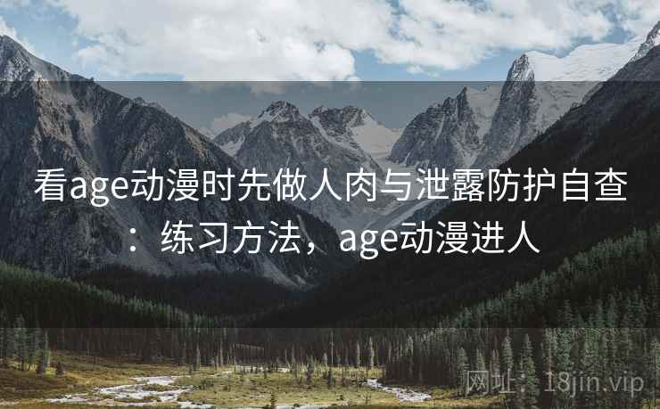 看age动漫时先做人肉与泄露防护自查：练习方法，age动漫进人