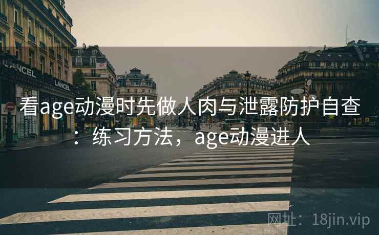看age动漫时先做人肉与泄露防护自查：练习方法，age动漫进人