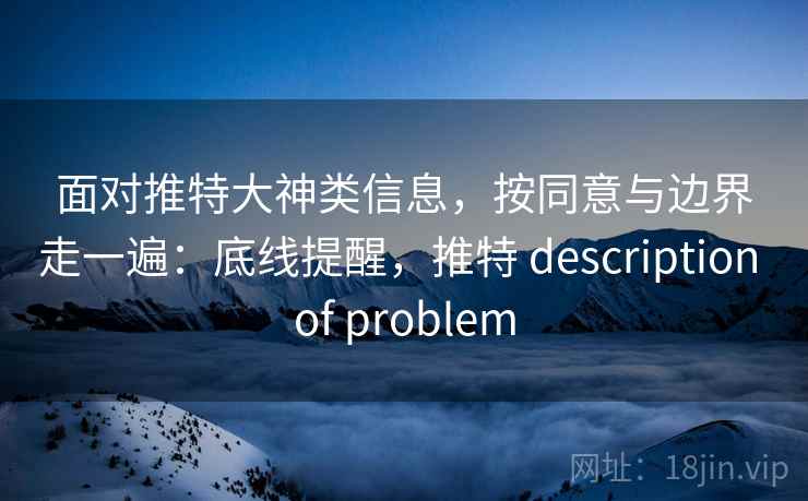 面对推特大神类信息，按同意与边界走一遍：底线提醒，推特 description of problem