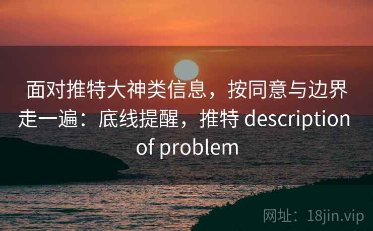 面对推特大神类信息，按同意与边界走一遍：底线提醒，推特 description of problem