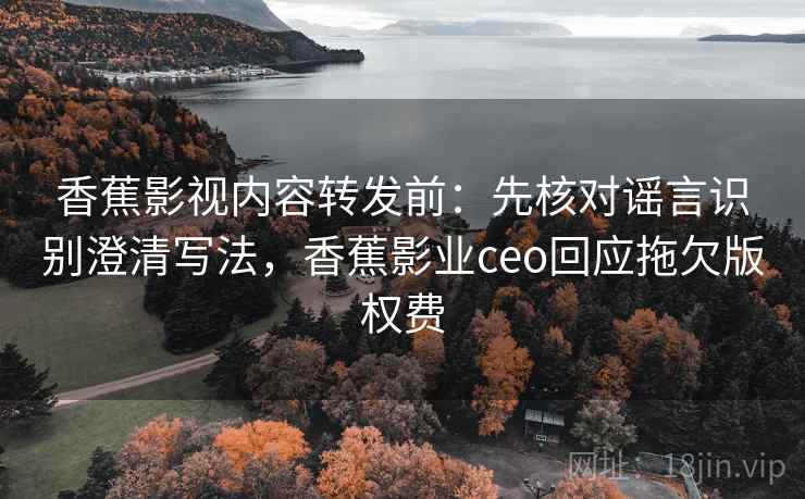 香蕉影视内容转发前：先核对谣言识别澄清写法，香蕉影业ceo回应拖欠版权费