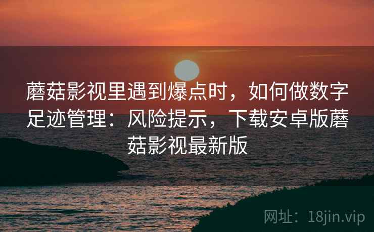 蘑菇影视里遇到爆点时，如何做数字足迹管理：风险提示，下载安卓版蘑菇影视最新版