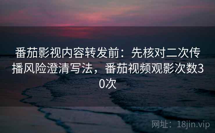 番茄影视内容转发前：先核对二次传播风险澄清写法，番茄视频观影次数30次