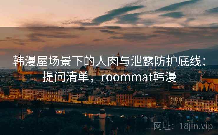 韩漫屋场景下的人肉与泄露防护底线：提问清单，roommat韩漫