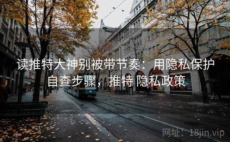 读推特大神别被带节奏:用隐私保护自查步骤,推特 隐私政策 读推特大神别被带节奏:用隐私保护自查步骤,推特 隐私政策