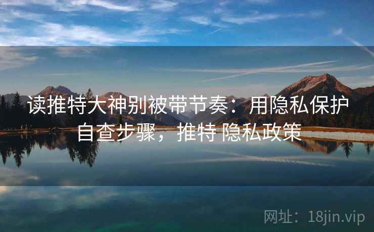 读推特大神别被带节奏:用隐私保护自查步骤,推特 隐私政策 读推特大神别被带节奏:用隐私保护自查步骤,推特 隐私政策