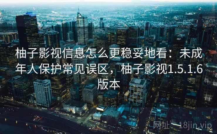 柚子影视信息怎么更稳妥地看:未成年人保护常见误区,柚子影视1.5.1.6版本 柚子影视信息怎么更稳妥地看:未成年人保护常见误区,柚子影视1.5.1.6版本