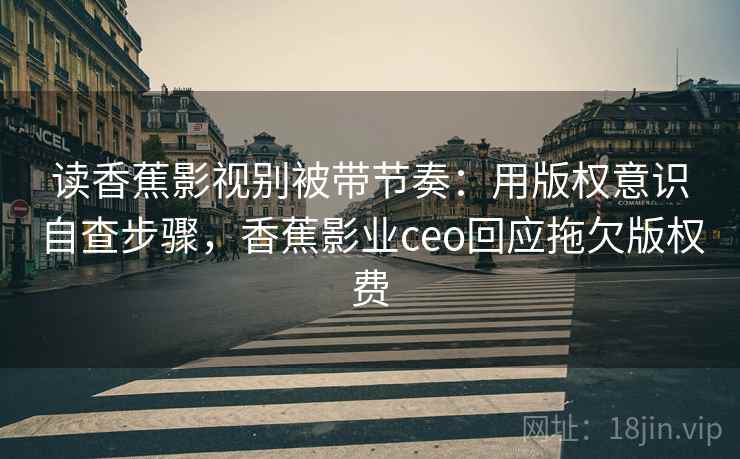 读香蕉影视别被带节奏：用版权意识自查步骤，香蕉影业ceo回应拖欠版权费