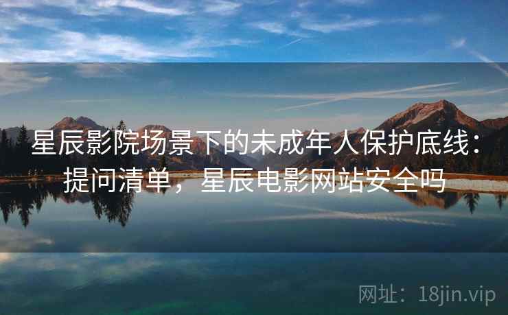 星辰影院场景下的未成年人保护底线:提问清单,星辰电影网站安全吗 星辰影院场景下的未成年人保护底线:提问清单,星辰电影网站安全吗