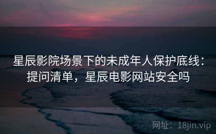 星辰影院场景下的未成年人保护底线:提问清单,星辰电影网站安全吗 星辰影院场景下的未成年人保护底线:提问清单,星辰电影网站安全吗