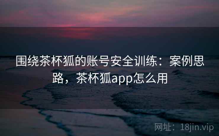 围绕茶杯狐的账号安全训练:案例思路,茶杯狐app怎么用 围绕茶杯狐的账号安全训练:案例思路,茶杯狐app怎么用