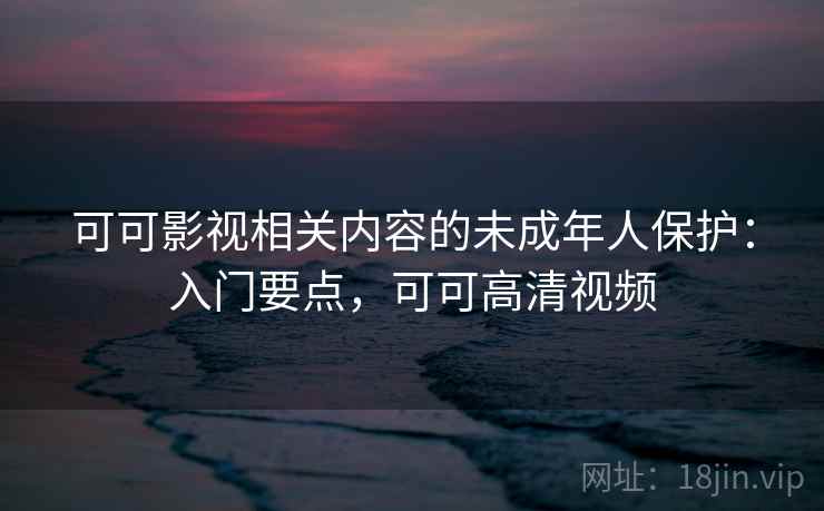 可可影视相关内容的未成年人保护：入门要点，可可高清视频