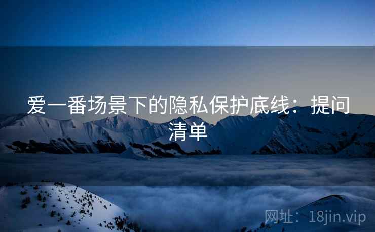 爱一番场景下的隐私保护底线:提问清单 爱一番场景下的隐私保护底线:提问清单