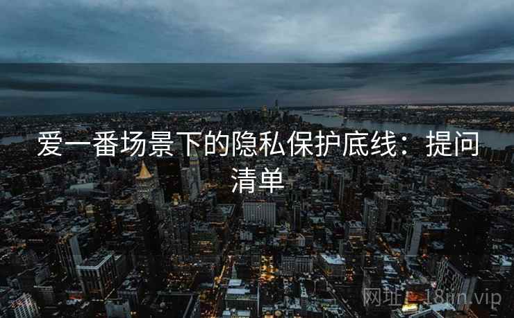 爱一番场景下的隐私保护底线:提问清单 爱一番场景下的隐私保护底线:提问清单