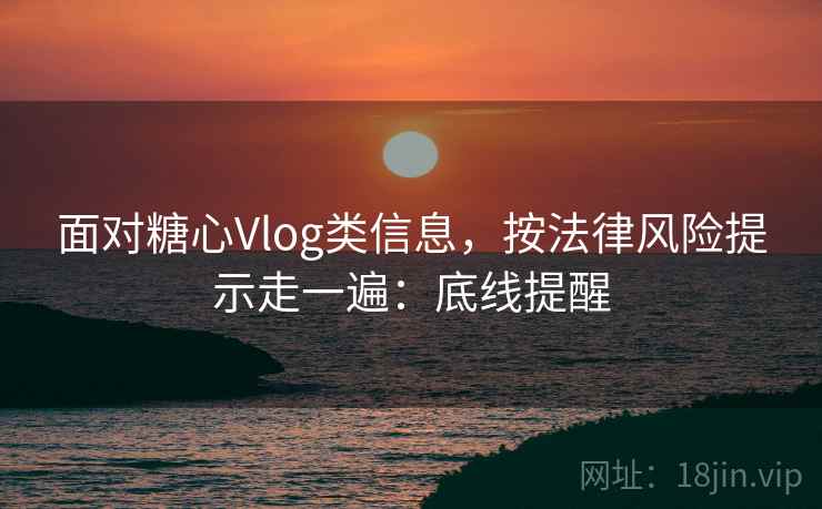 面对糖心Vlog类信息,按法律风险提示走一遍:底线提醒 面对糖心Vlog类信息,按法律风险提示走一遍:底线提醒