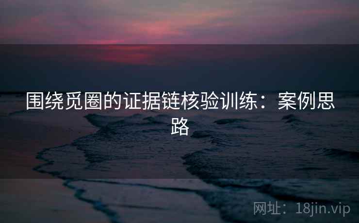 围绕觅圈的证据链核验训练:案例思路 围绕觅圈的证据链核验训练:案例思路