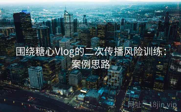 围绕糖心Vlog的二次传播风险训练：案例思路