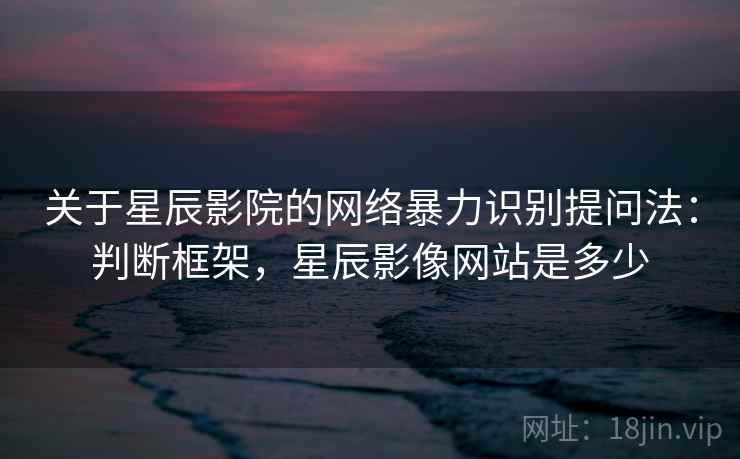 关于星辰影院的网络暴力识别提问法：判断框架，星辰影像网站是多少