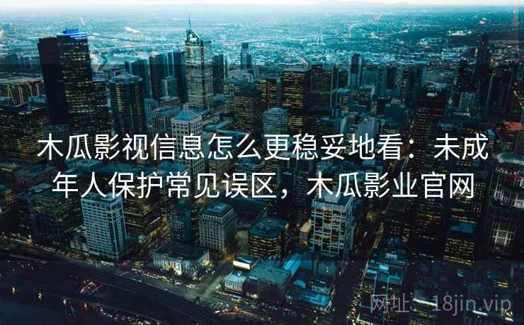 木瓜影视信息怎么更稳妥地看：未成年人保护常见误区，木瓜影业官网