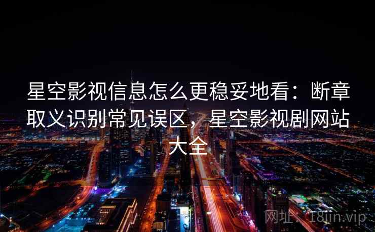 星空影视信息怎么更稳妥地看：断章取义识别常见误区，星空影视剧网站大全