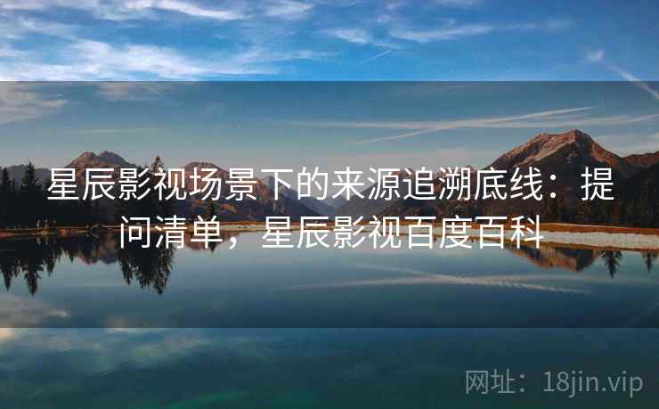 星辰影视场景下的来源追溯底线：提问清单，星辰影视百度百科