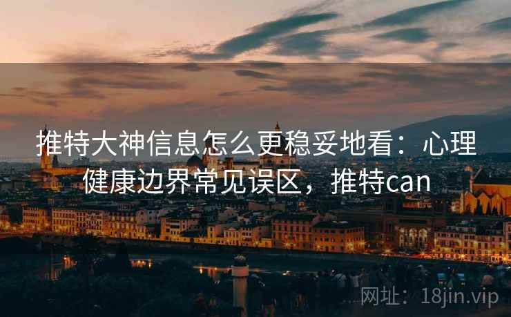 推特大神信息怎么更稳妥地看:心理健康边界常见误区,推特can 推特大神信息怎么更稳妥地看:心理健康边界常见误区,推特can