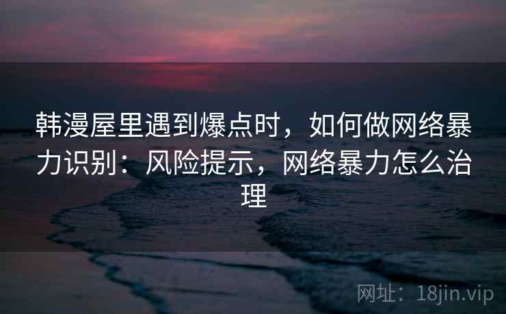 韩漫屋里遇到爆点时，如何做网络暴力识别：风险提示，网络暴力怎么治理