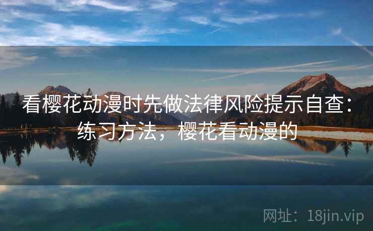 看樱花动漫时先做法律风险提示自查:练习方法,樱花看动漫的 看樱花动漫时先做法律风险提示自查:练习方法,樱花看动漫的
