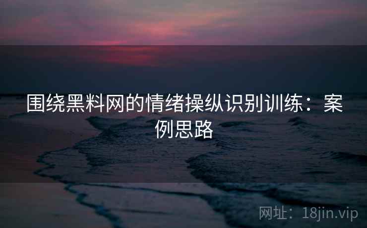 围绕黑料网的情绪操纵识别训练:案例思路 围绕黑料网的情绪操纵识别训练:案例思路