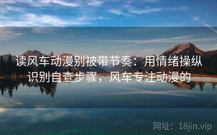 读风车动漫别被带节奏:用情绪操纵识别自查步骤,风车专注动漫的 读风车动漫别被带节奏:用情绪操纵识别自查步骤,风车专注动漫的