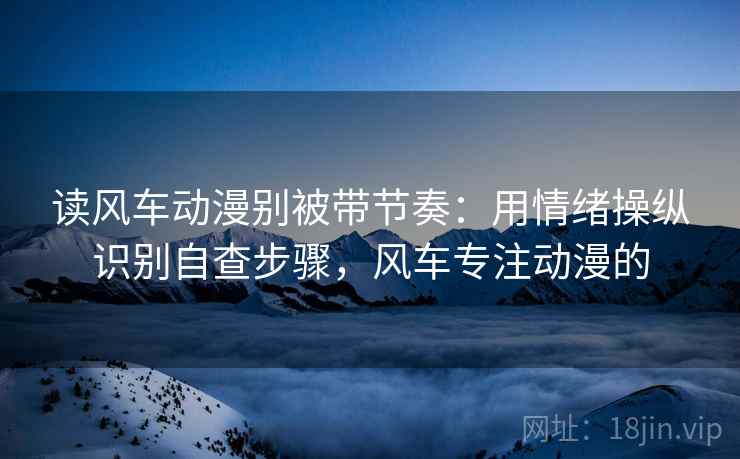读风车动漫别被带节奏:用情绪操纵识别自查步骤,风车专注动漫的 读风车动漫别被带节奏:用情绪操纵识别自查步骤,风车专注动漫的