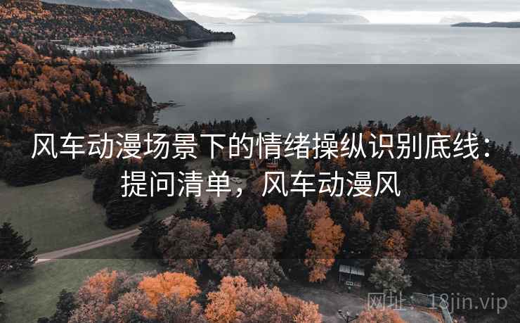 风车动漫场景下的情绪操纵识别底线:提问清单,风车动漫风 风车动漫场景下的情绪操纵识别底线:提问清单,风车动漫风