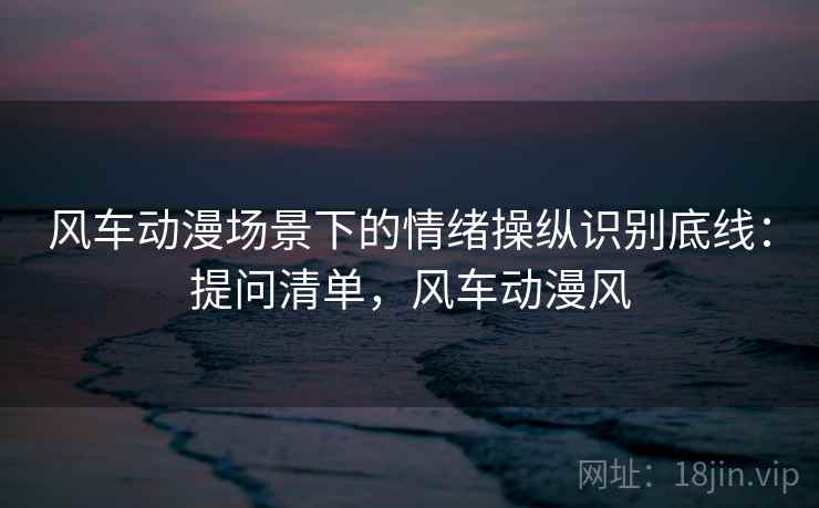 风车动漫场景下的情绪操纵识别底线:提问清单,风车动漫风 风车动漫场景下的情绪操纵识别底线:提问清单,风车动漫风