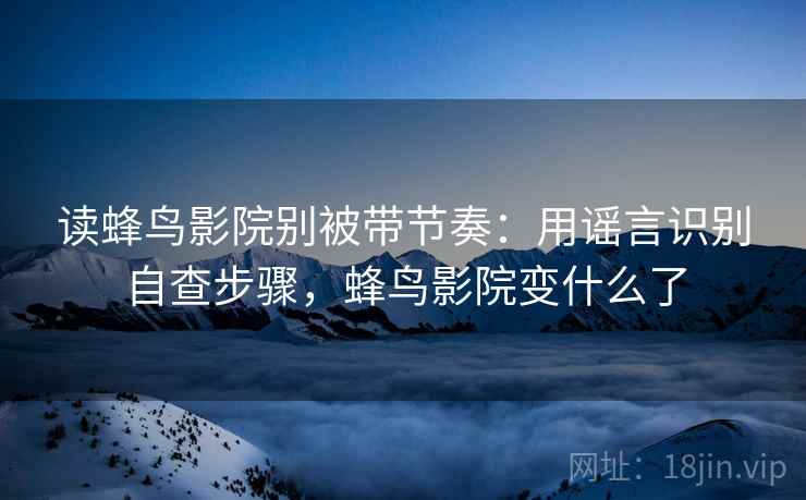 读蜂鸟影院别被带节奏:用谣言识别自查步骤,蜂鸟影院变什么了 读蜂鸟影院别被带节奏:用谣言识别自查步骤,蜂鸟影院变什么了