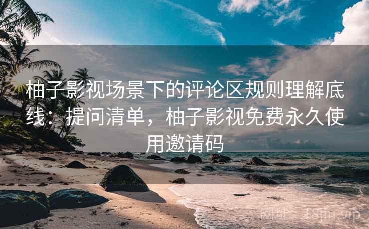 柚子影视场景下的评论区规则理解底线：提问清单，柚子影视免费永久使用邀请码