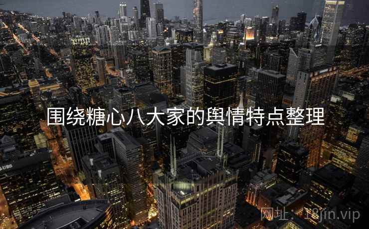 围绕糖心八大家的舆情特点整理