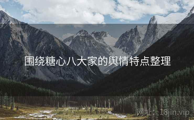 围绕糖心八大家的舆情特点整理